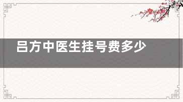 吕方中医生挂号费多少钱？线上|线下都是10元起，附医生预约方式与患者反馈